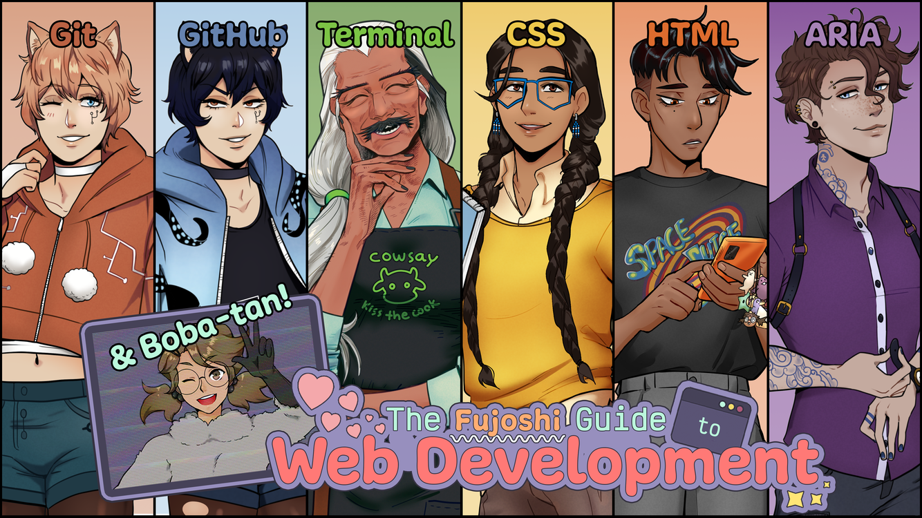 The character roster for The Fujoshi Guide to Web Development. The title is located near the bottom of the graphic in aqua, orange, and pink text surrounded by a lavender bubble. Pink hearts bubble up from the word ‘web’ in the title. The word ‘to’ is framed by a terminal. On the left side of the title is a stylized computer screen showing an image of Boba-tan, the BobaBoard Mascot, wearing a raccoon kigurumi, glasses, and waving in greeting. The background shows six characters that represent from left to right: Git, GitHub, Terminal, CSS, HTML, and ARIA. The background colors form a rainbow.